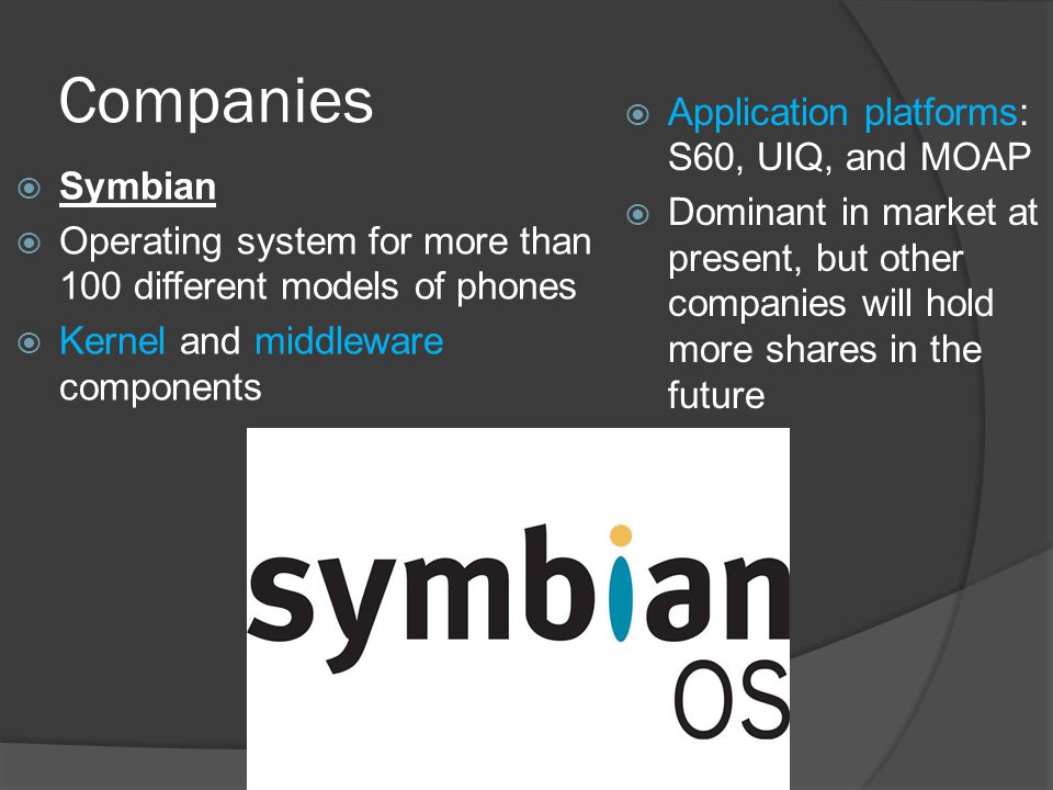 Companies  Symbian  Operating system for more than 100 different models of phones  Kernel and middleware components  Application platforms: S60, UIQ, and MOAP  Dominant in market at present, but other companies will hold more shares in the future