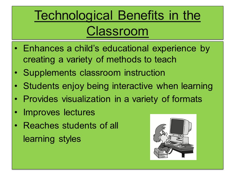 Technological Benefits in the Classroom Enhances a child’s educational experience by creating a variety of methods to teach Supplements classroom instruction Students enjoy being interactive when learning Provides visualization in a variety of formats Improves lectures Reaches students of all learning styles Enhances a child’s educational experience by creating a variety of methods to teach Supplements classroom instruction Students enjoy being interactive when learning Provides visualization in a variety of formats Improves lectures Reaches students of all learning styles