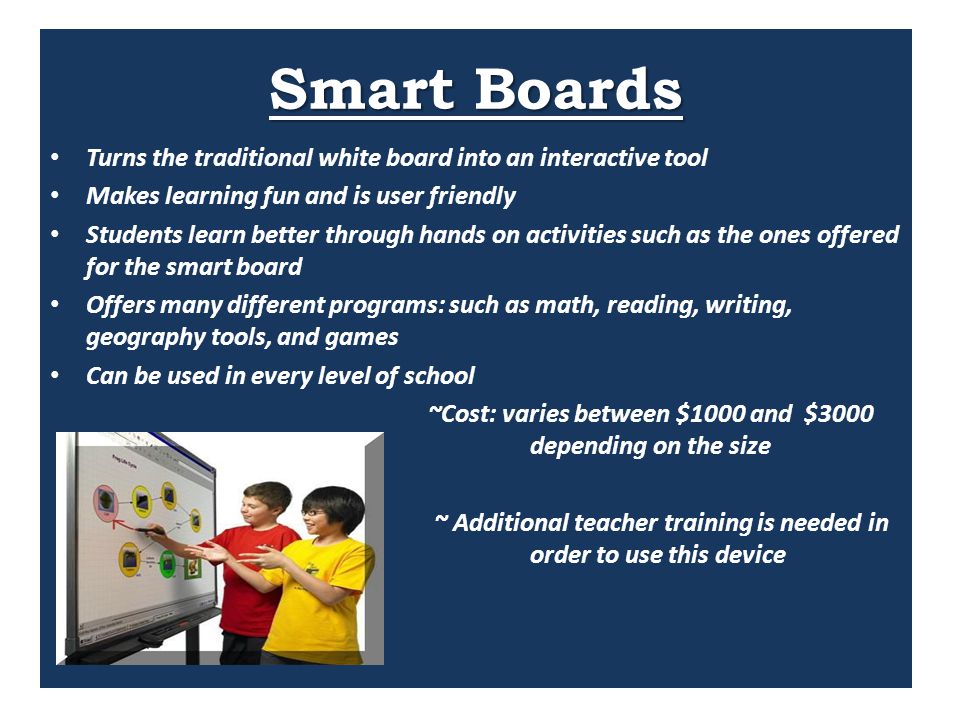 Smart Boards Turns the traditional white board into an interactive tool Makes learning fun and is user friendly Students learn better through hands on activities such as the ones offered for the smart board Offers many different programs: such as math, reading, writing, geography tools, and games Can be used in every level of school ~Cost: varies between $1000 and $3000 depending on the size ~ Additional teacher training is needed in order to use this device