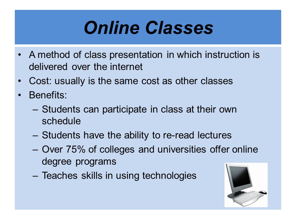 Online Classes A method of class presentation in which instruction is delivered over the internet Cost: usually is the same cost as other classes Benefits: –Students can participate in class at their own schedule –Students have the ability to re-read lectures –Over 75% of colleges and universities offer online degree programs –Teaches skills in using technologies