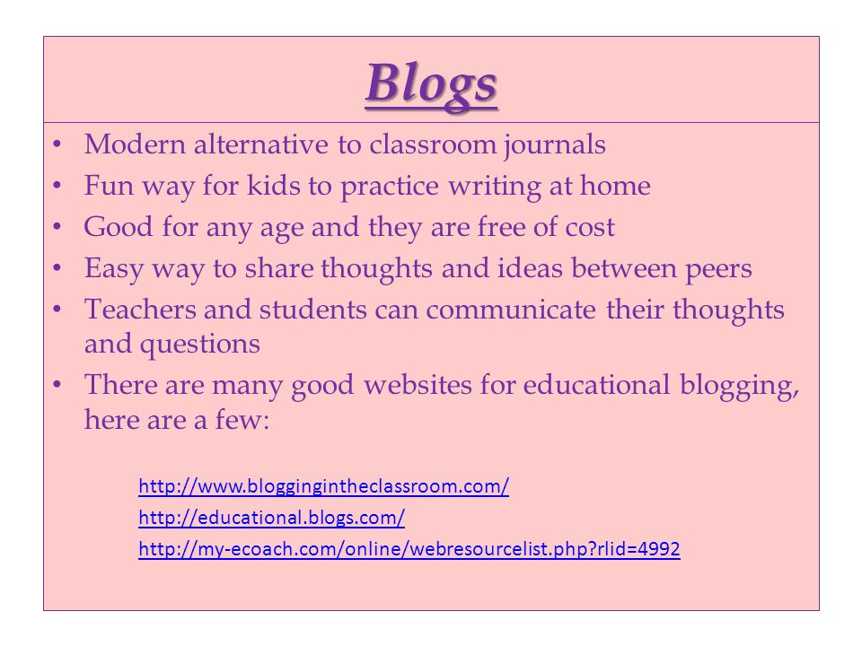 Blogs Modern alternative to classroom journals Fun way for kids to practice writing at home Good for any age and they are free of cost Easy way to share thoughts and ideas between peers Teachers and students can communicate their thoughts and questions There are many good websites for educational blogging, here are a few: rlid=4992