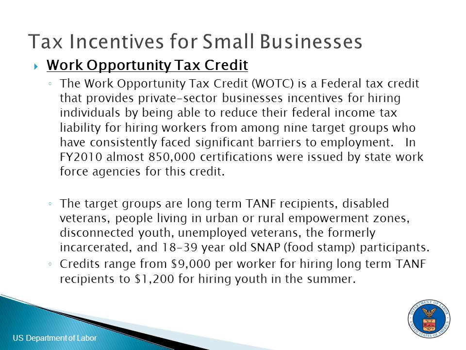 US Department of Labor  Work Opportunity Tax Credit ◦ The Work Opportunity Tax Credit (WOTC) is a Federal tax credit that provides private-sector businesses incentives for hiring individuals by being able to reduce their federal income tax liability for hiring workers from among nine target groups who have consistently faced significant barriers to employment.