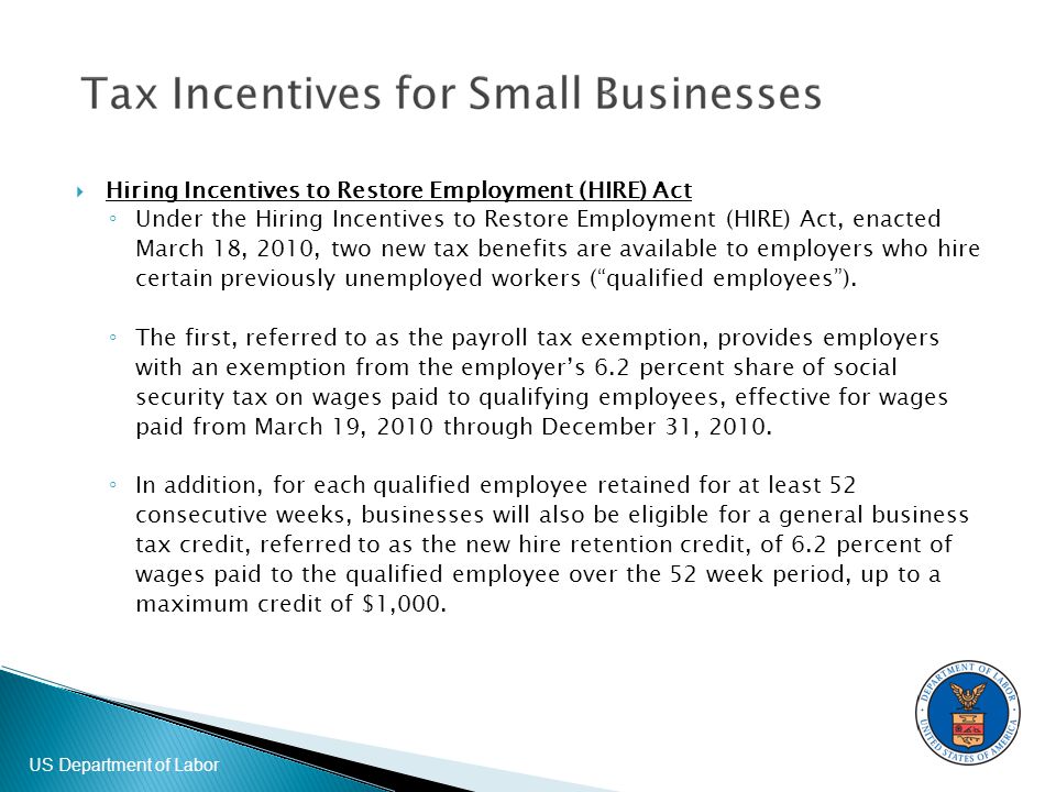 US Department of Labor  Hiring Incentives to Restore Employment (HIRE) Act ◦ Under the Hiring Incentives to Restore Employment (HIRE) Act, enacted March 18, 2010, two new tax benefits are available to employers who hire certain previously unemployed workers ( qualified employees ).