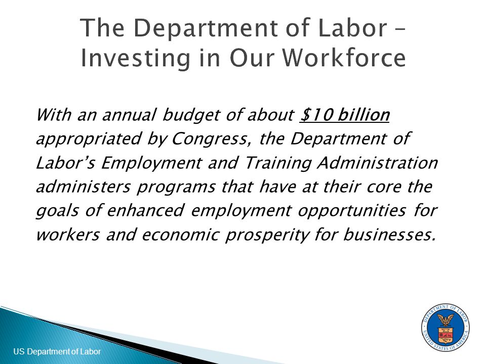 US Department of Labor With an annual budget of about $10 billion appropriated by Congress, the Department of Labor’s Employment and Training Administration administers programs that have at their core the goals of enhanced employment opportunities for workers and economic prosperity for businesses.