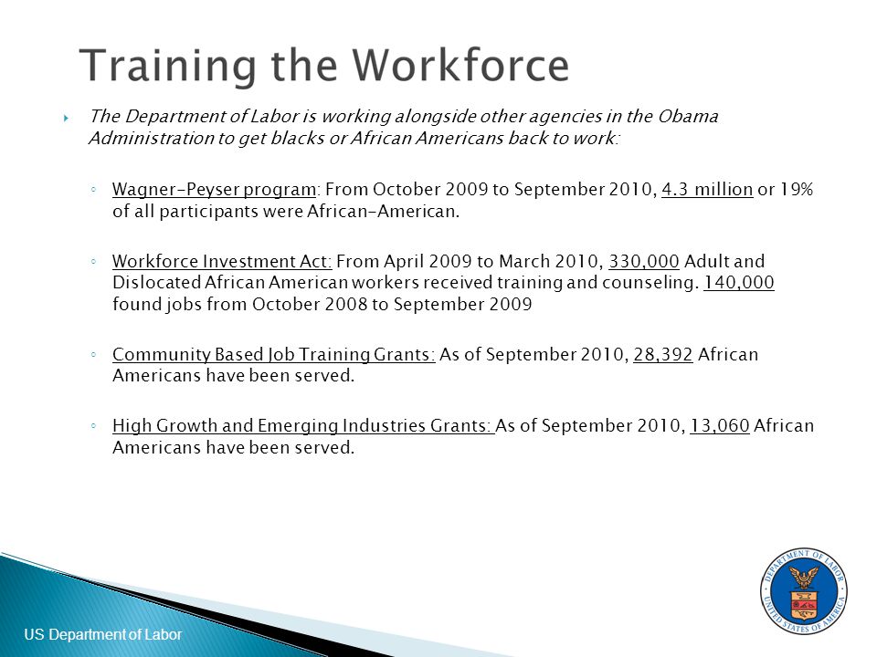 US Department of Labor  The Department of Labor is working alongside other agencies in the Obama Administration to get blacks or African Americans back to work: ◦ Wagner-Peyser program: From October 2009 to September 2010, 4.3 million or 19% of all participants were African-American.