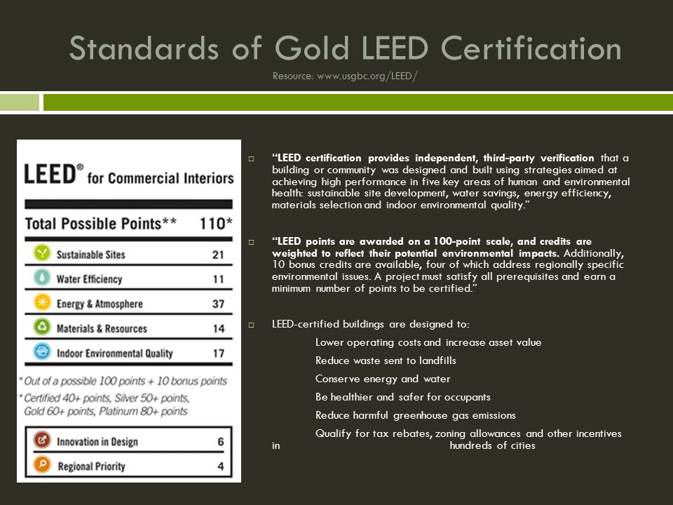 Standards of Gold LEED Certification Resource:    LEED certification provides independent, third-party verification that a building or community was designed and built using strategies aimed at achieving high performance in five key areas of human and environmental health: sustainable site development, water savings, energy efficiency, materials selection and indoor environmental quality.  LEED points are awarded on a 100-point scale, and credits are weighted to reflect their potential environmental impacts.