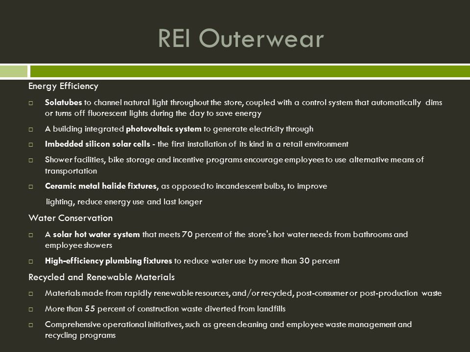 REI Outerwear Energy Efficiency  Solatubes to channel natural light throughout the store, coupled with a control system that automatically dims or turns off fluorescent lights during the day to save energy  A building integrated photovoltaic system to generate electricity through  Imbedded silicon solar cells - the first installation of its kind in a retail environment  Shower facilities, bike storage and incentive programs encourage employees to use alternative means of transportation  Ceramic metal halide fixtures, as opposed to incandescent bulbs, to improve lighting, reduce energy use and last longer Water Conservation  A solar hot water system that meets 70 percent of the store s hot water needs from bathrooms and employee showers  High-efficiency plumbing fixtures to reduce water use by more than 30 percent Recycled and Renewable Materials  Materials made from rapidly renewable resources, and/or recycled, post-consumer or post-production waste  More than 55 percent of construction waste diverted from landfills  Comprehensive operational initiatives, such as green cleaning and employee waste management and recycling programs