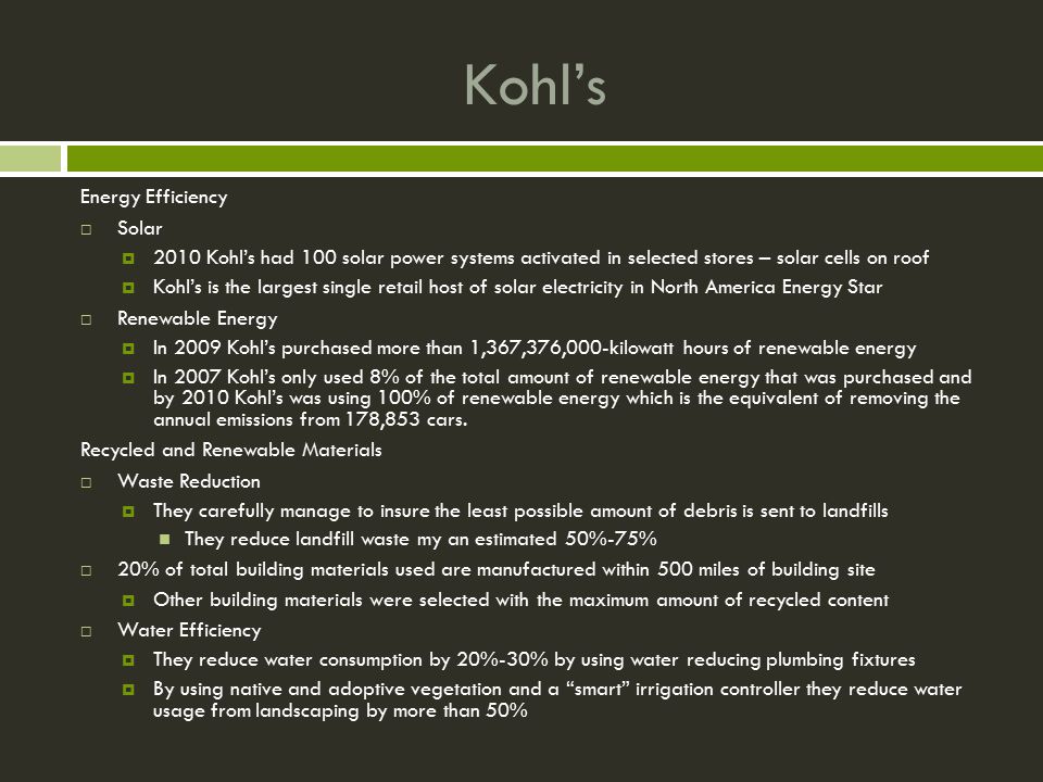 Kohl’s Energy Efficiency  Solar  2010 Kohl’s had 100 solar power systems activated in selected stores – solar cells on roof  Kohl’s is the largest single retail host of solar electricity in North America Energy Star  Renewable Energy  In 2009 Kohl’s purchased more than 1,367,376,000-kilowatt hours of renewable energy  In 2007 Kohl’s only used 8% of the total amount of renewable energy that was purchased and by 2010 Kohl’s was using 100% of renewable energy which is the equivalent of removing the annual emissions from 178,853 cars.
