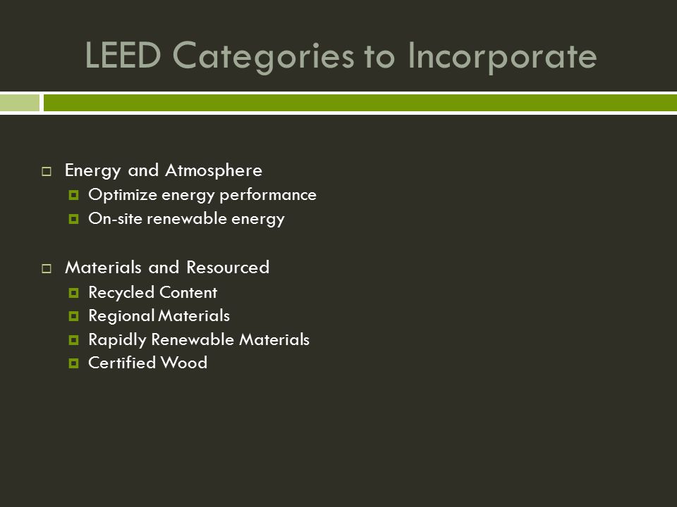 LEED Categories to Incorporate  Energy and Atmosphere  Optimize energy performance  On-site renewable energy  Materials and Resourced  Recycled Content  Regional Materials  Rapidly Renewable Materials  Certified Wood