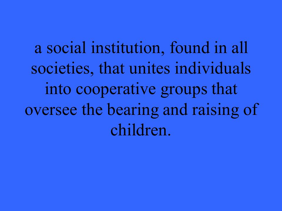 a social institution, found in all societies, that unites individuals into cooperative groups that oversee the bearing and raising of children.
