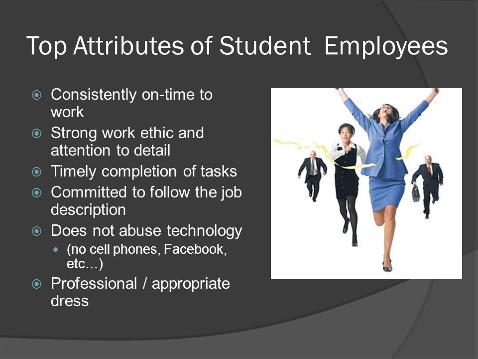 Top Attributes of Student Employees  Consistently on-time to work  Strong work ethic and attention to detail  Timely completion of tasks  Committed to follow the job description  Does not abuse technology (no cell phones, Facebook, etc…)  Professional / appropriate dress