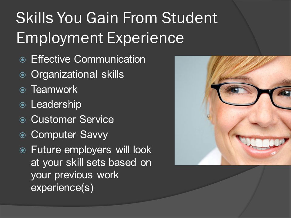 Skills You Gain From Student Employment Experience  Effective Communication  Organizational skills  Teamwork  Leadership  Customer Service  Computer Savvy  Future employers will look at your skill sets based on your previous work experience(s)
