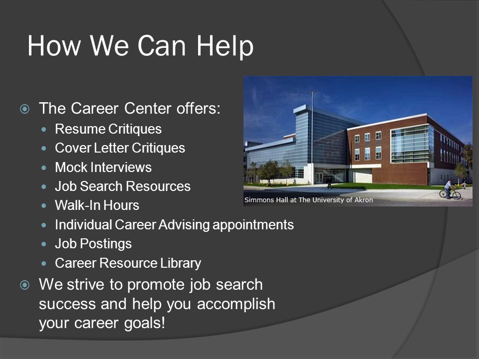 How We Can Help  The Career Center offers: Resume Critiques Cover Letter Critiques Mock Interviews Job Search Resources Walk-In Hours Individual Career Advising appointments Job Postings Career Resource Library  We strive to promote job search success and help you accomplish your career goals!