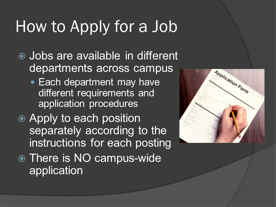 How to Apply for a Job  Jobs are available in different departments across campus Each department may have different requirements and application procedures  Apply to each position separately according to the instructions for each posting  There is NO campus-wide application