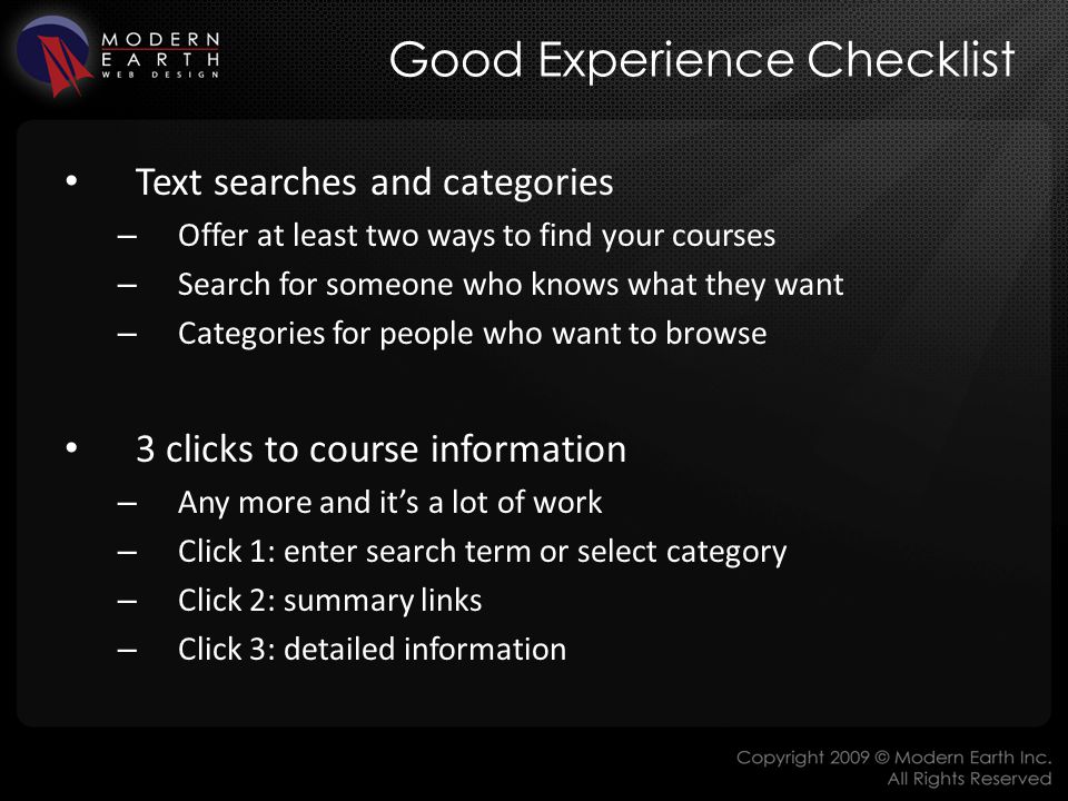 Good Experience Checklist Text searches and categories – Offer at least two ways to find your courses – Search for someone who knows what they want – Categories for people who want to browse 3 clicks to course information – Any more and it’s a lot of work – Click 1: enter search term or select category – Click 2: summary links – Click 3: detailed information