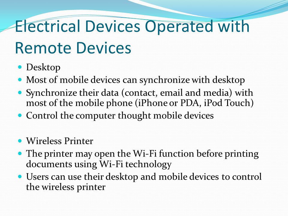 Electrical Devices Operated with Remote Devices Desktop Most of mobile devices can synchronize with desktop Synchronize their data (contact,  and media) with most of the mobile phone (iPhone or PDA, iPod Touch) Control the computer thought mobile devices Wireless Printer The printer may open the Wi-Fi function before printing documents using Wi-Fi technology Users can use their desktop and mobile devices to control the wireless printer