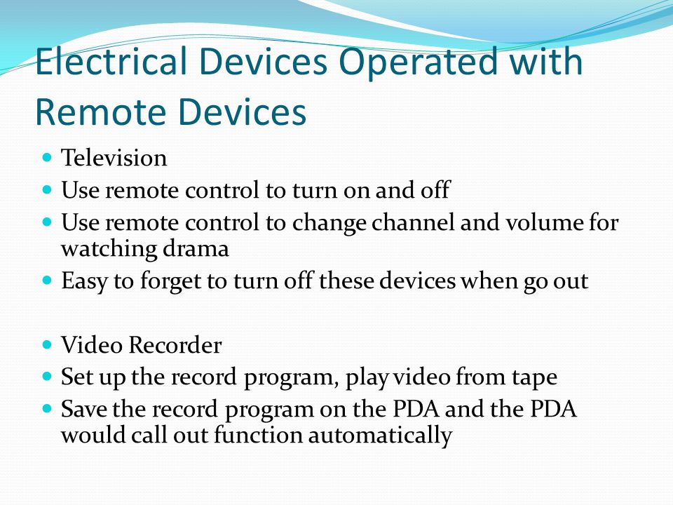 Electrical Devices Operated with Remote Devices Television Use remote control to turn on and off Use remote control to change channel and volume for watching drama Easy to forget to turn off these devices when go out Video Recorder Set up the record program, play video from tape Save the record program on the PDA and the PDA would call out function automatically