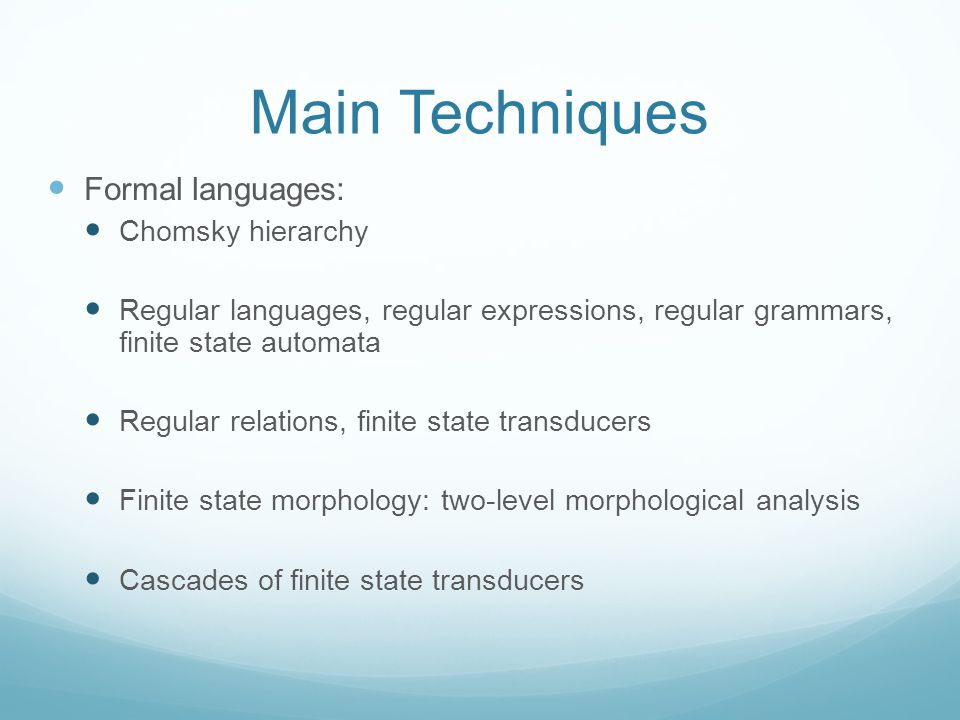 Main Techniques Formal languages: Chomsky hierarchy Regular languages, regular expressions, regular grammars, finite state automata Regular relations, finite state transducers Finite state morphology: two-level morphological analysis Cascades of finite state transducers