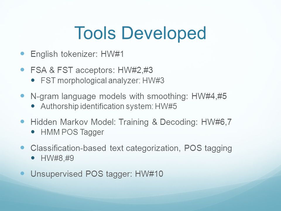 Tools Developed English tokenizer: HW#1 FSA & FST acceptors: HW#2,#3 FST morphological analyzer: HW#3 N-gram language models with smoothing: HW#4,#5 Authorship identification system: HW#5 Hidden Markov Model: Training & Decoding: HW#6,7 HMM POS Tagger Classification-based text categorization, POS tagging HW#8,#9 Unsupervised POS tagger: HW#10