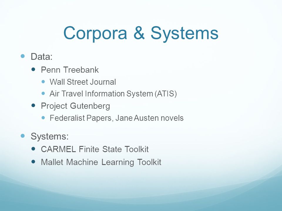 Corpora & Systems Data: Penn Treebank Wall Street Journal Air Travel Information System (ATIS) Project Gutenberg Federalist Papers, Jane Austen novels Systems: CARMEL Finite State Toolkit Mallet Machine Learning Toolkit
