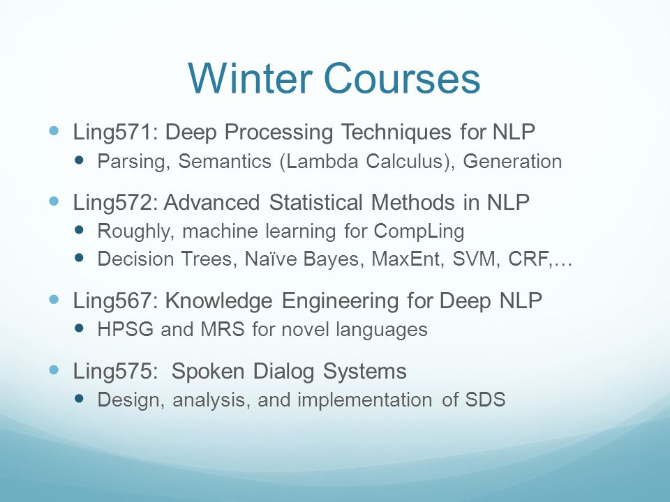 Winter Courses Ling571: Deep Processing Techniques for NLP Parsing, Semantics (Lambda Calculus), Generation Ling572: Advanced Statistical Methods in NLP Roughly, machine learning for CompLing Decision Trees, Naïve Bayes, MaxEnt, SVM, CRF,… Ling567: Knowledge Engineering for Deep NLP HPSG and MRS for novel languages Ling575: Spoken Dialog Systems Design, analysis, and implementation of SDS