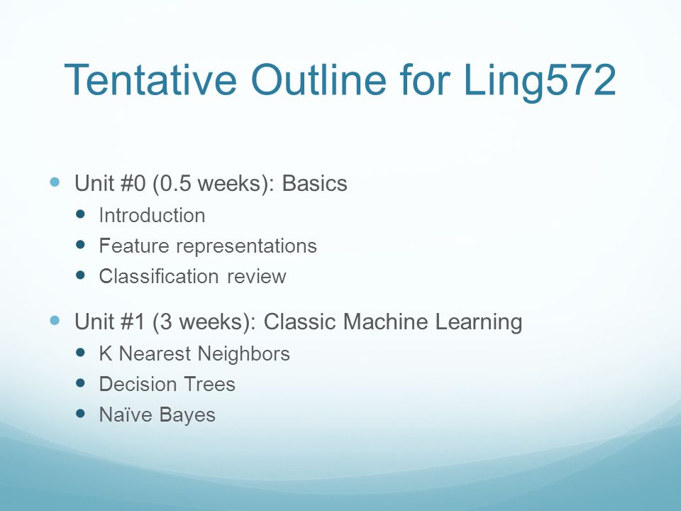 Tentative Outline for Ling572 Unit #0 (0.5 weeks): Basics Introduction Feature representations Classification review Unit #1 (3 weeks): Classic Machine Learning K Nearest Neighbors Decision Trees Naïve Bayes