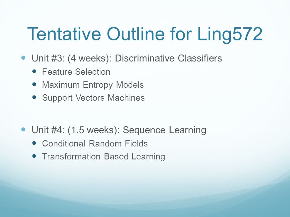 Tentative Outline for Ling572 Unit #3: (4 weeks): Discriminative Classifiers Feature Selection Maximum Entropy Models Support Vectors Machines Unit #4: (1.5 weeks): Sequence Learning Conditional Random Fields Transformation Based Learning