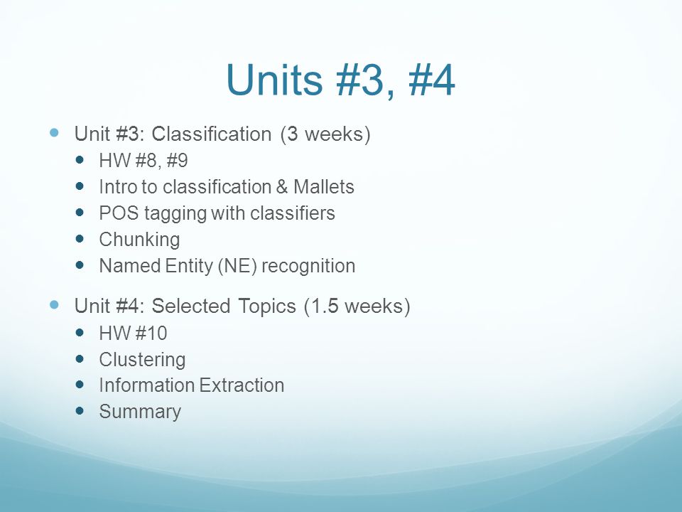 Units #3, #4 Unit #3: Classification (3 weeks) HW #8, #9 Intro to classification & Mallets POS tagging with classifiers Chunking Named Entity (NE) recognition Unit #4: Selected Topics (1.5 weeks) HW #10 Clustering Information Extraction Summary