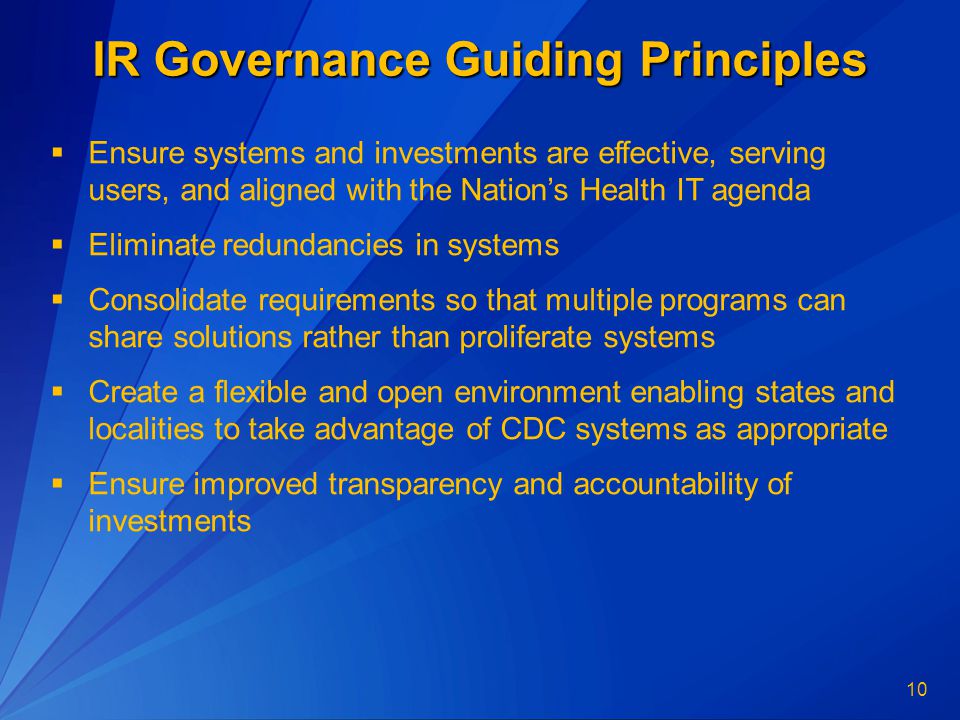 10 IR Governance Guiding Principles  Ensure systems and investments are effective, serving users, and aligned with the Nation’s Health IT agenda  Eliminate redundancies in systems  Consolidate requirements so that multiple programs can share solutions rather than proliferate systems  Create a flexible and open environment enabling states and localities to take advantage of CDC systems as appropriate  Ensure improved transparency and accountability of investments
