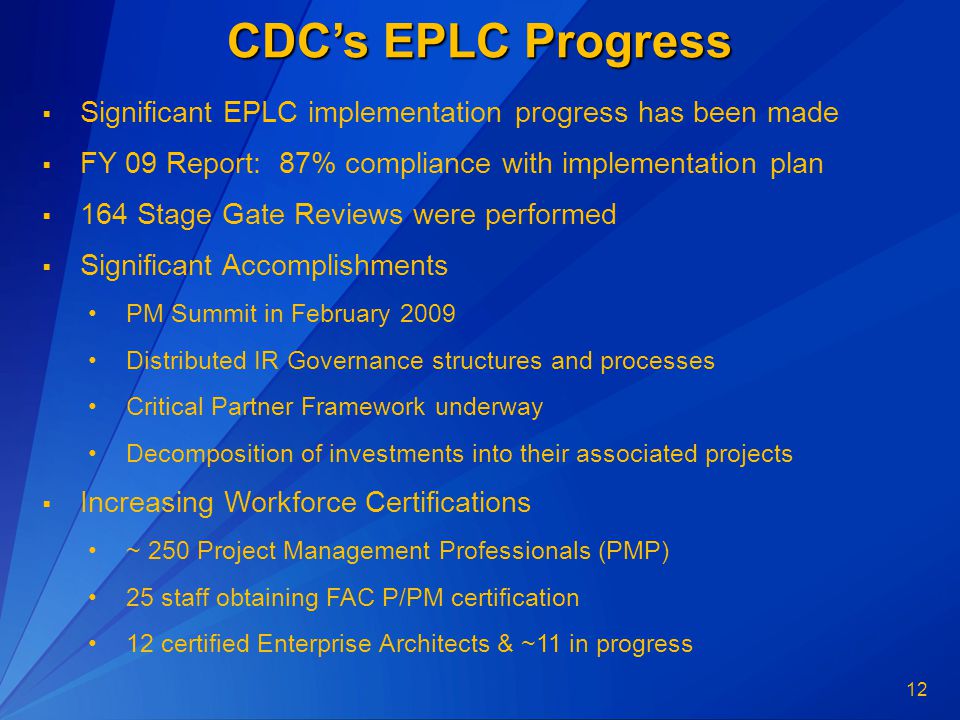 12 CDC’s EPLC Progress  Significant EPLC implementation progress has been made  FY 09 Report: 87% compliance with implementation plan  164 Stage Gate Reviews were performed  Significant Accomplishments PM Summit in February 2009 Distributed IR Governance structures and processes Critical Partner Framework underway Decomposition of investments into their associated projects  Increasing Workforce Certifications ~ 250 Project Management Professionals (PMP) 25 staff obtaining FAC P/PM certification 12 certified Enterprise Architects & ~11 in progress