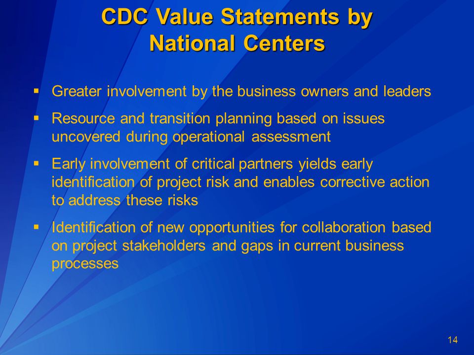 14 CDC Value Statements by National Centers  Greater involvement by the business owners and leaders  Resource and transition planning based on issues uncovered during operational assessment  Early involvement of critical partners yields early identification of project risk and enables corrective action to address these risks  Identification of new opportunities for collaboration based on project stakeholders and gaps in current business processes