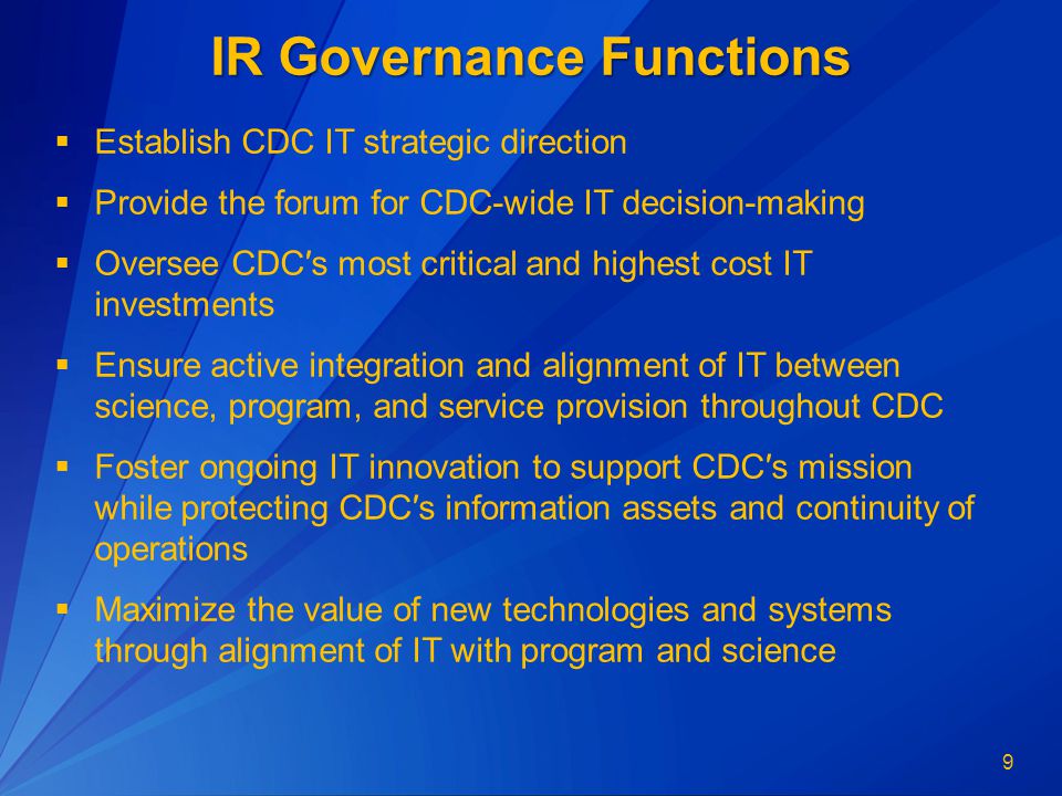 9 IR Governance Functions  Establish CDC IT strategic direction  Provide the forum for CDC-wide IT decision-making  Oversee CDC′s most critical and highest cost IT investments  Ensure active integration and alignment of IT between science, program, and service provision throughout CDC  Foster ongoing IT innovation to support CDC′s mission while protecting CDC′s information assets and continuity of operations  Maximize the value of new technologies and systems through alignment of IT with program and science