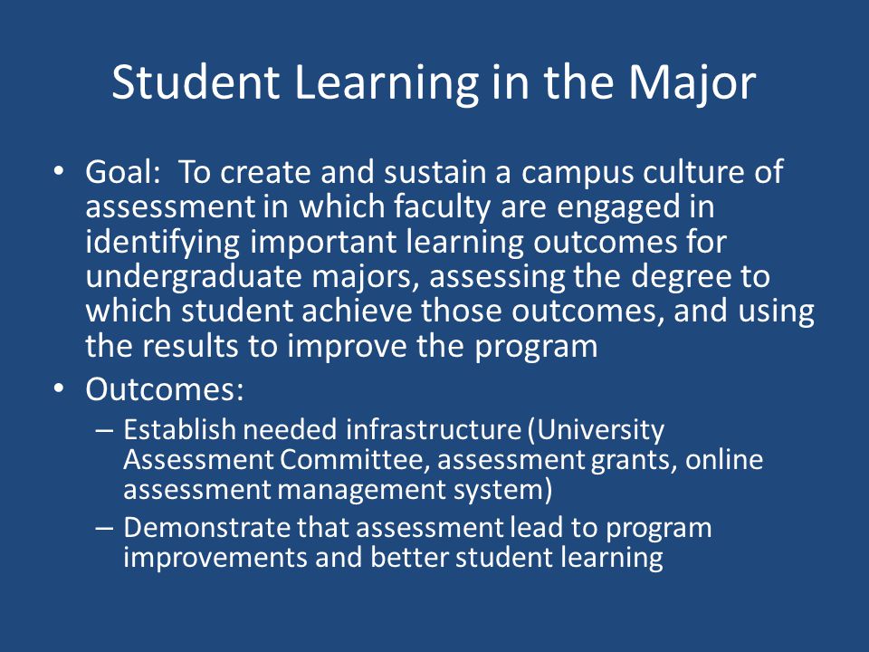 Student Learning in the Major Goal: To create and sustain a campus culture of assessment in which faculty are engaged in identifying important learning outcomes for undergraduate majors, assessing the degree to which student achieve those outcomes, and using the results to improve the program Outcomes: – Establish needed infrastructure (University Assessment Committee, assessment grants, online assessment management system) – Demonstrate that assessment lead to program improvements and better student learning