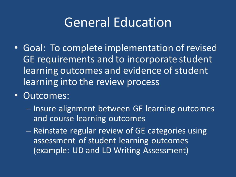 General Education Goal: To complete implementation of revised GE requirements and to incorporate student learning outcomes and evidence of student learning into the review process Outcomes: – Insure alignment between GE learning outcomes and course learning outcomes – Reinstate regular review of GE categories using assessment of student learning outcomes (example: UD and LD Writing Assessment)