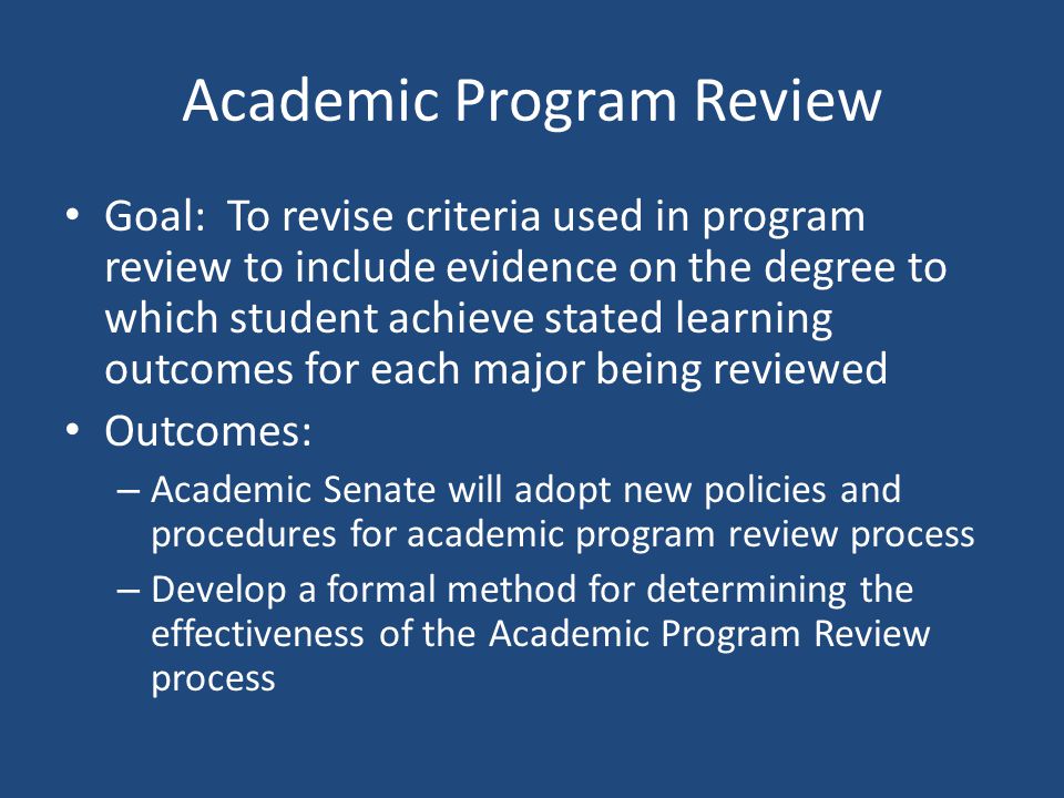 Academic Program Review Goal: To revise criteria used in program review to include evidence on the degree to which student achieve stated learning outcomes for each major being reviewed Outcomes: – Academic Senate will adopt new policies and procedures for academic program review process – Develop a formal method for determining the effectiveness of the Academic Program Review process