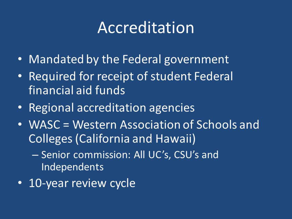 Accreditation Mandated by the Federal government Required for receipt of student Federal financial aid funds Regional accreditation agencies WASC = Western Association of Schools and Colleges (California and Hawaii) – Senior commission: All UC’s, CSU’s and Independents 10-year review cycle