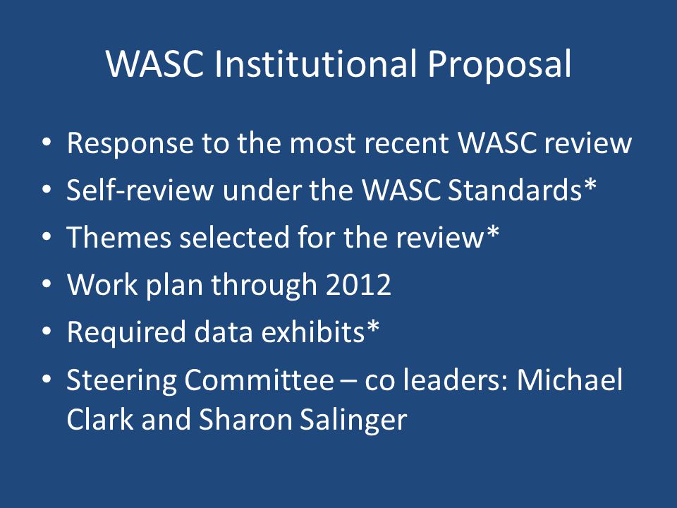 WASC Institutional Proposal Response to the most recent WASC review Self-review under the WASC Standards* Themes selected for the review* Work plan through 2012 Required data exhibits* Steering Committee – co leaders: Michael Clark and Sharon Salinger