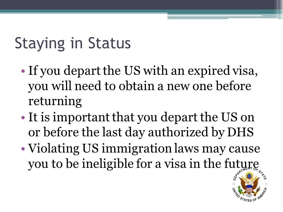 Staying in Status If you depart the US with an expired visa, you will need to obtain a new one before returning It is important that you depart the US on or before the last day authorized by DHS Violating US immigration laws may cause you to be ineligible for a visa in the future