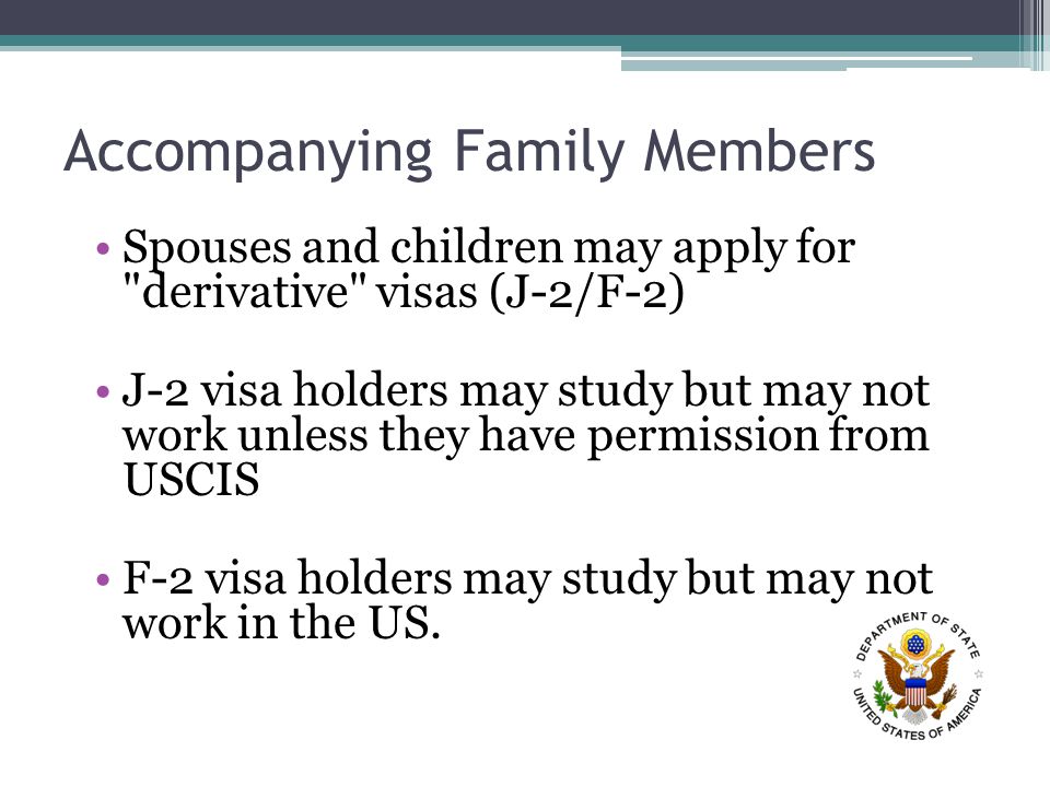 Accompanying Family Members Spouses and children may apply for derivative visas (J-2/F-2) J-2 visa holders may study but may not work unless they have permission from USCIS F-2 visa holders may study but may not work in the US.