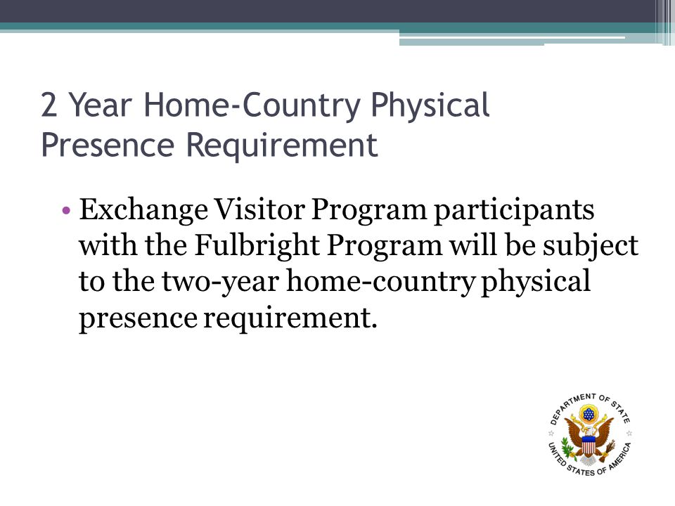 2 Year Home-Country Physical Presence Requirement Exchange Visitor Program participants with the Fulbright Program will be subject to the two-year home-country physical presence requirement.