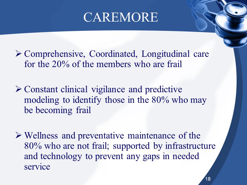 18 CAREMORE  Comprehensive, Coordinated, Longitudinal care for the 20% of the members who are frail  Constant clinical vigilance and predictive modeling to identify those in the 80% who may be becoming frail  Wellness and preventative maintenance of the 80% who are not frail; supported by infrastructure and technology to prevent any gaps in needed service