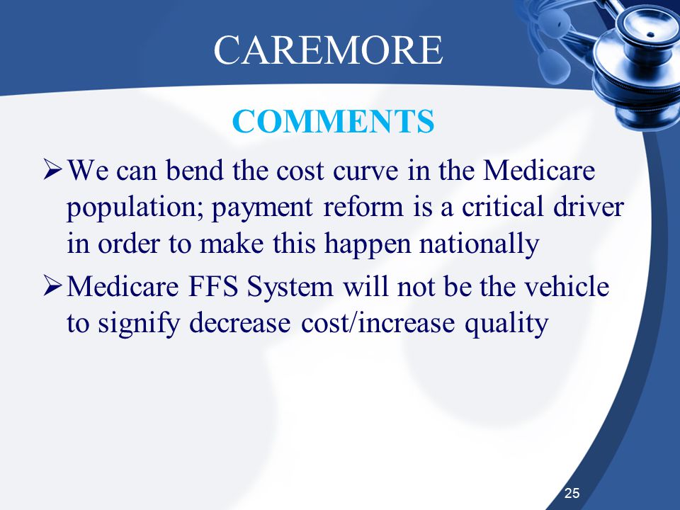 25 CAREMORE  We can bend the cost curve in the Medicare population; payment reform is a critical driver in order to make this happen nationally  Medicare FFS System will not be the vehicle to signify decrease cost/increase quality COMMENTS