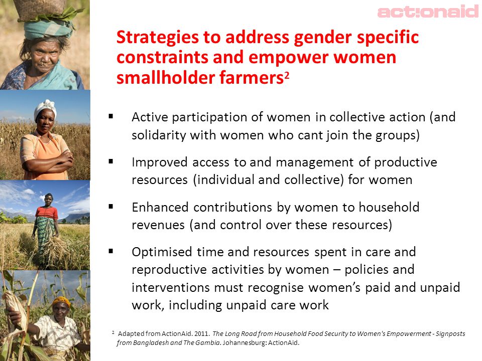 Strategies to address gender specific constraints and empower women smallholder farmers 2  Active participation of women in collective action (and solidarity with women who cant join the groups)  Improved access to and management of productive resources (individual and collective) for women  Enhanced contributions by women to household revenues (and control over these resources)  Optimised time and resources spent in care and reproductive activities by women – policies and interventions must recognise women’s paid and unpaid work, including unpaid care work 2 Adapted from ActionAid.