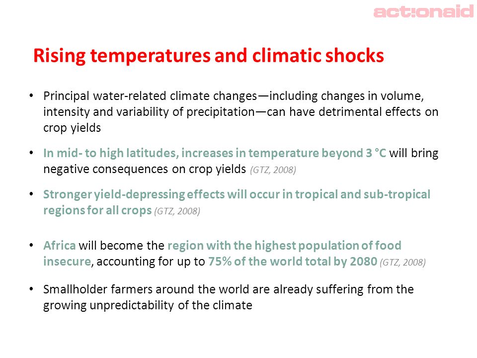 Rising temperatures and climatic shocks Principal water-related climate changes—including changes in volume, intensity and variability of precipitation—can have detrimental effects on crop yields In mid- to high latitudes, increases in temperature beyond 3 °C will bring negative consequences on crop yields (GTZ, 2008) Stronger yield-depressing effects will occur in tropical and sub-tropical regions for all crops (GTZ, 2008) Africa will become the region with the highest population of food insecure, accounting for up to 75% of the world total by 2080 (GTZ, 2008) Smallholder farmers around the world are already suffering from the growing unpredictability of the climate