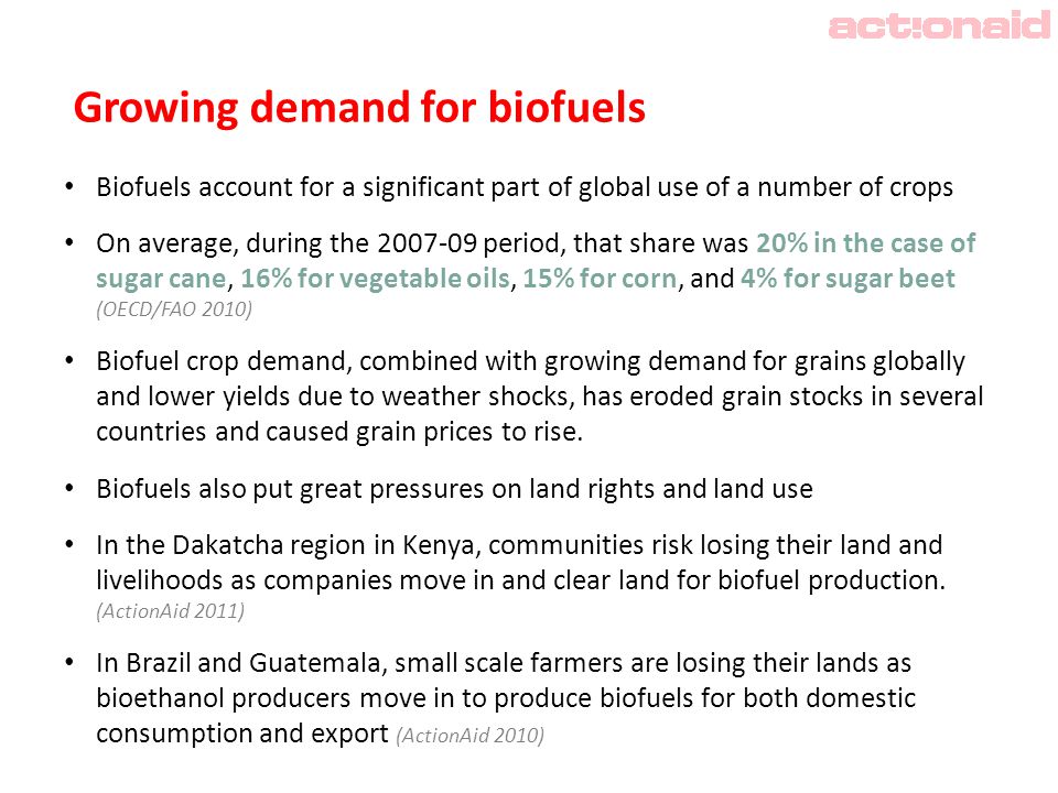 Growing demand for biofuels Biofuels account for a significant part of global use of a number of crops On average, during the period, that share was 20% in the case of sugar cane, 16% for vegetable oils, 15% for corn, and 4% for sugar beet (OECD/FAO 2010) Biofuel crop demand, combined with growing demand for grains globally and lower yields due to weather shocks, has eroded grain stocks in several countries and caused grain prices to rise.