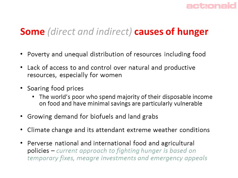 Some (direct and indirect) causes of hunger Poverty and unequal distribution of resources including food Lack of access to and control over natural and productive resources, especially for women Soaring food prices The world’s poor who spend majority of their disposable income on food and have minimal savings are particularly vulnerable Growing demand for biofuels and land grabs Climate change and its attendant extreme weather conditions Perverse national and international food and agricultural policies – current approach to fighting hunger is based on temporary fixes, meagre investments and emergency appeals