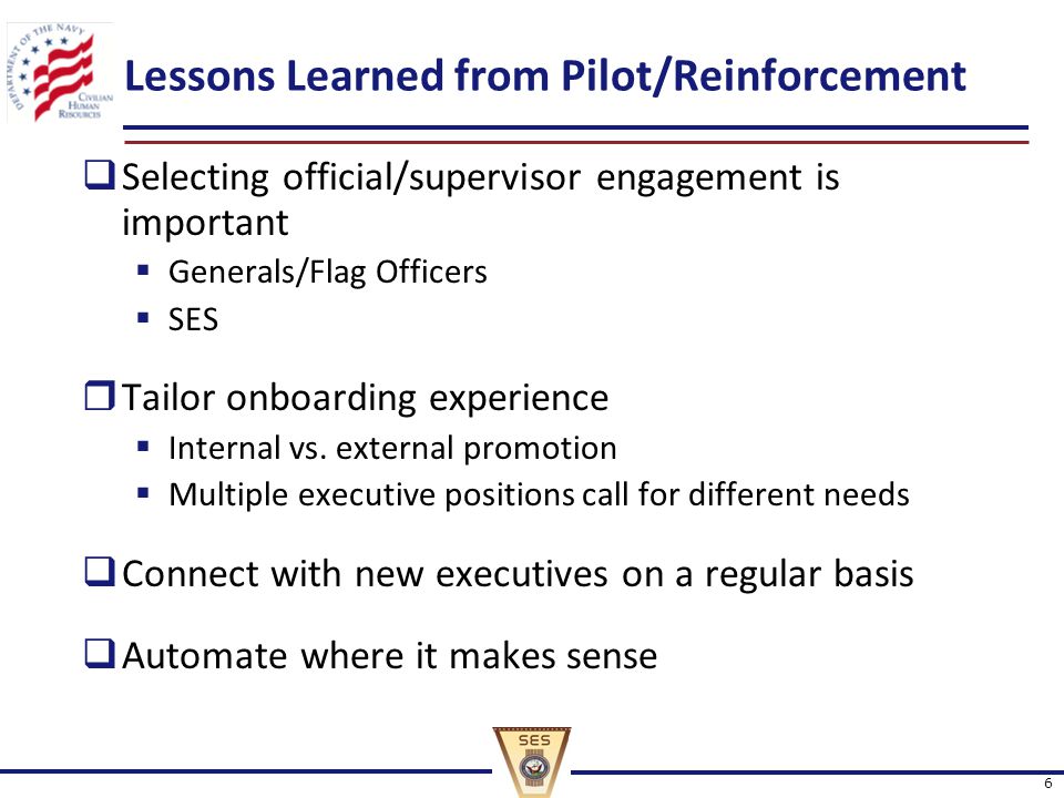 6 Lessons Learned from Pilot/Reinforcement  Selecting official/supervisor engagement is important  Generals/Flag Officers  SES  Tailor onboarding experience  Internal vs.
