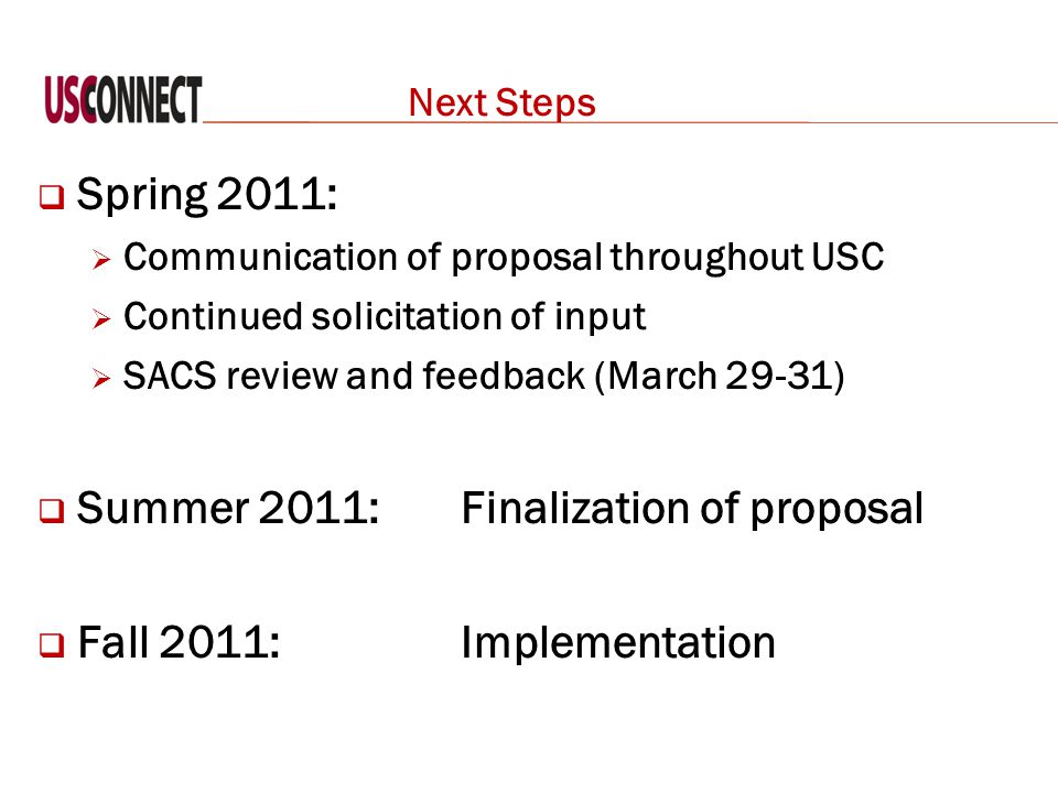 Next Steps  Spring 2011:  Communication of proposal throughout USC  Continued solicitation of input  SACS review and feedback (March 29-31)  Summer 2011: Finalization of proposal  Fall 2011: Implementation