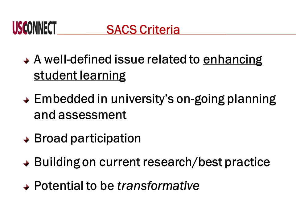 SACS Criteria A well-defined issue related to enhancing student learning Embedded in university’s on-going planning and assessment Broad participation Building on current research/best practice Potential to be transformative
