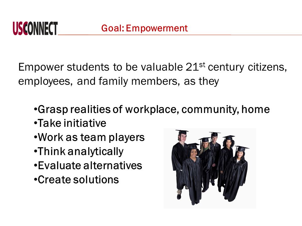 Empower students to be valuable 21 st century citizens, employees, and family members, as they Grasp realities of workplace, community, home Take initiative Work as team players Think analytically Evaluate alternatives Create solutions Goal: Empowerment